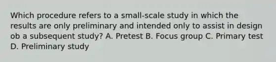 Which procedure refers to a small-scale study in which the results are only preliminary and intended only to assist in design ob a subsequent study? A. Pretest B. Focus group C. Primary test D. Preliminary study