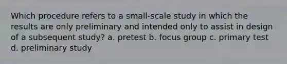 Which procedure refers to a small-scale study in which the results are only preliminary and intended only to assist in design of a subsequent study? a. pretest b. focus group c. primary test d. preliminary study