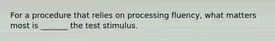 For a procedure that relies on processing fluency, what matters most is _______ the test stimulus.