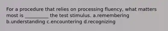 For a procedure that relies on processing fluency, what matters most is __________ the test stimulus. a.remembering b.understanding c.encountering d.recognizing