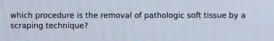 which procedure is the removal of pathologic soft tissue by a scraping technique?