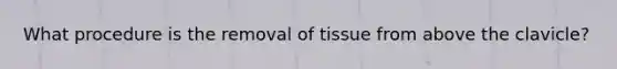 What procedure is the removal of tissue from above the clavicle?