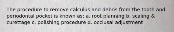 The procedure to remove calculus and debris from the tooth and periodontal pocket is known as: a. root planning b. scaling & curettage c. polishing procedure d. occlusal adjustment