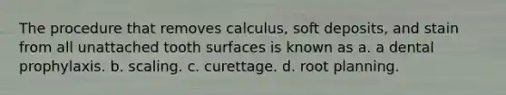 The procedure that removes calculus, soft deposits, and stain from all unattached tooth surfaces is known as a. a dental prophylaxis. b. scaling. c. curettage. d. root planning.