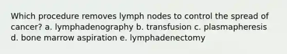 Which procedure removes lymph nodes to control the spread of cancer? a. lymphadenography b. transfusion c. plasmapheresis d. bone marrow aspiration e. lymphadenectomy