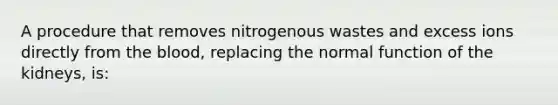 A procedure that removes nitrogenous wastes and excess ions directly from the blood, replacing the normal function of the kidneys, is: