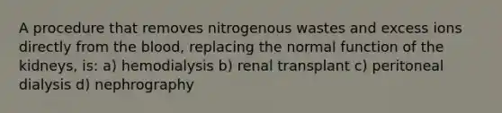 A procedure that removes nitrogenous wastes and excess ions directly from the blood, replacing the normal function of the kidneys, is: a) hemodialysis b) renal transplant c) peritoneal dialysis d) nephrography