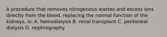 A procedure that removes nitrogenous wastes and excess ions directly from the blood, replacing the normal function of the kidneys, is: A. hemodialysis B. renal transplant C. peritoneal dialysis D. nephrography