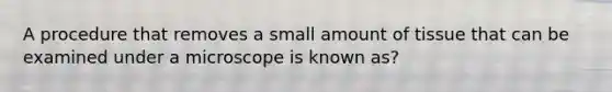 A procedure that removes a small amount of tissue that can be examined under a microscope is known as?