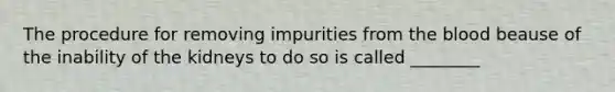 The procedure for removing impurities from the blood beause of the inability of the kidneys to do so is called ________