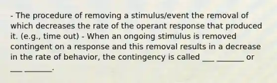 - The procedure of removing a stimulus/event the removal of which decreases the rate of the operant response that produced it. (e.g., time out) - When an ongoing stimulus is removed contingent on a response and this removal results in a decrease in the rate of behavior, the contingency is called ___ _______ or ___ _______.