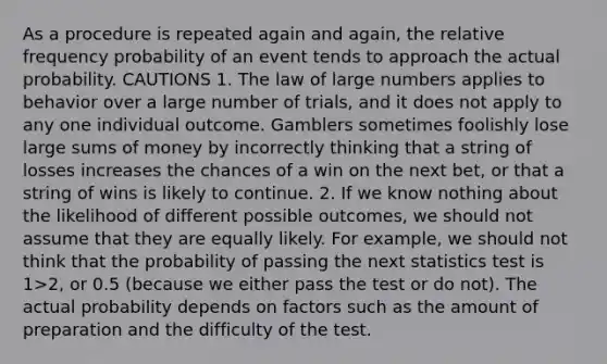 As a procedure is repeated again and again, the relative frequency probability of an event tends to approach the actual probability. CAUTIONS 1. The law of large numbers applies to behavior over a large number of trials, and it does not apply to any one individual outcome. Gamblers sometimes foolishly lose large sums of money by incorrectly thinking that a string of losses increases the chances of a win on the next bet, or that a string of wins is likely to continue. 2. If we know nothing about the likelihood of different possible outcomes, we should not assume that they are equally likely. For example, we should not think that the probability of passing the next statistics test is 1>2, or 0.5 (because we either pass the test or do not). The actual probability depends on factors such as the amount of preparation and the difficulty of the test.