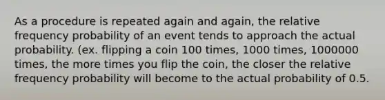 As a procedure is repeated again and again, the relative frequency probability of an event tends to approach the actual probability. (ex. flipping a coin 100 times, 1000 times, 1000000 times, the more times you flip the coin, the closer the relative frequency probability will become to the actual probability of 0.5.