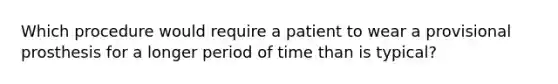 Which procedure would require a patient to wear a provisional prosthesis for a longer period of time than is typical?