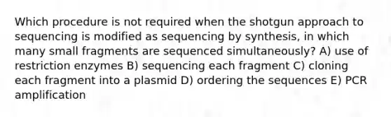 Which procedure is not required when the shotgun approach to sequencing is modified as sequencing by synthesis, in which many small fragments are sequenced simultaneously? A) use of restriction enzymes B) sequencing each fragment C) cloning each fragment into a plasmid D) ordering the sequences E) PCR amplification