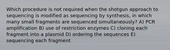 Which procedure is not required when the shotgun approach to sequencing is modified as sequencing by synthesis, in which many small fragments are sequenced simultaneously? A) PCR amplification B) use of restriction enzymes C) cloning each fragment into a plasmid D) ordering the sequences E) sequencing each fragment