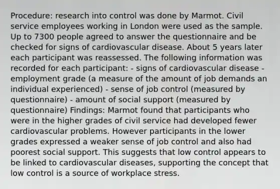 Procedure: research into control was done by Marmot. Civil service employees working in London were used as the sample. Up to 7300 people agreed to answer the questionnaire and be checked for signs of cardiovascular disease. About 5 years later each participant was reassessed. The following information was recorded for each participant: - signs of cardiovascular disease - employment grade (a measure of the amount of job demands an individual experienced) - sense of job control (measured by questionnaire) - amount of social support (measured by questionnaire) Findings: Marmot found that participants who were in the higher grades of civil service had developed fewer cardiovascular problems. However participants in the lower grades expressed a weaker sense of job control and also had poorest social support. This suggests that low control appears to be linked to cardiovascular diseases, supporting the concept that low control is a source of workplace stress.