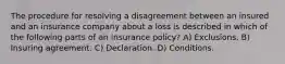 The procedure for resolving a disagreement between an insured and an insurance company about a loss is described in which of the following parts of an insurance policy? A) Exclusions. B) Insuring agreement. C) Declaration. D) Conditions.