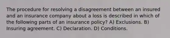 The procedure for resolving a disagreement between an insured and an insurance company about a loss is described in which of the following parts of an insurance policy? A) Exclusions. B) Insuring agreement. C) Declaration. D) Conditions.