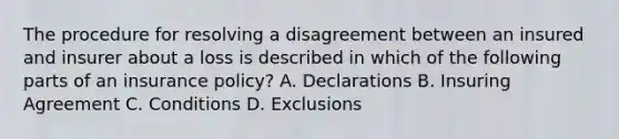 The procedure for resolving a disagreement between an insured and insurer about a loss is described in which of the following parts of an insurance policy? A. Declarations B. Insuring Agreement C. Conditions D. Exclusions