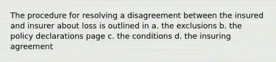 The procedure for resolving a disagreement between the insured and insurer about loss is outlined in a. the exclusions b. the policy declarations page c. the conditions d. the insuring agreement