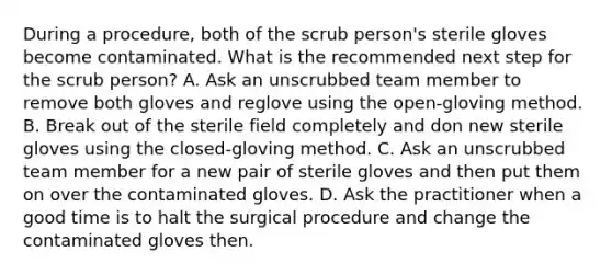 During a procedure, both of the scrub person's sterile gloves become contaminated. What is the recommended next step for the scrub person? A. Ask an unscrubbed team member to remove both gloves and reglove using the open-gloving method. B. Break out of the sterile field completely and don new sterile gloves using the closed-gloving method. C. Ask an unscrubbed team member for a new pair of sterile gloves and then put them on over the contaminated gloves. D. Ask the practitioner when a good time is to halt the surgical procedure and change the contaminated gloves then.