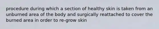 procedure during which a section of healthy skin is taken from an unburned area of the body and surgically reattached to cover the burned area in order to re-grow skin