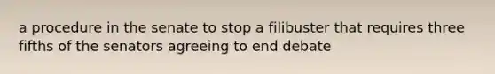 a procedure in the senate to stop a filibuster that requires three fifths of the senators agreeing to end debate