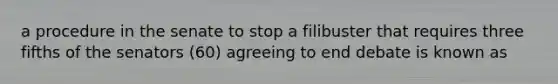 a procedure in the senate to stop a filibuster that requires three fifths of the senators (60) agreeing to end debate is known as