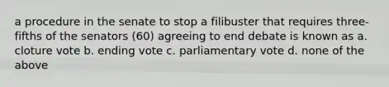 a procedure in the senate to stop a filibuster that requires three-fifths of the senators (60) agreeing to end debate is known as a. cloture vote b. ending vote c. parliamentary vote d. none of the above