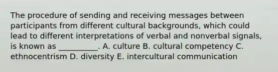 The procedure of sending and receiving messages between participants from different cultural​ backgrounds, which could lead to different interpretations of verbal and nonverbal​ signals, is known as​ __________. A. culture B. cultural competency C. ethnocentrism D. diversity E. intercultural communication