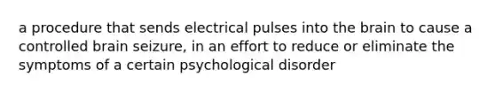 a procedure that sends electrical pulses into the brain to cause a controlled brain seizure, in an effort to reduce or eliminate the symptoms of a certain psychological disorder