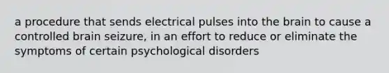 a procedure that sends electrical pulses into the brain to cause a controlled brain seizure, in an effort to reduce or eliminate the symptoms of certain psychological disorders