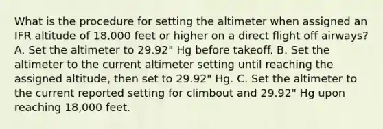 What is the procedure for setting the altimeter when assigned an IFR altitude of 18,000 feet or higher on a direct flight off airways? A. Set the altimeter to 29.92" Hg before takeoff. B. Set the altimeter to the current altimeter setting until reaching the assigned altitude, then set to 29.92" Hg. C. Set the altimeter to the current reported setting for climbout and 29.92" Hg upon reaching 18,000 feet.