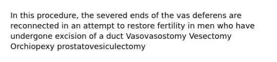 In this procedure, the severed ends of the vas deferens are reconnected in an attempt to restore fertility in men who have undergone excision of a duct Vasovasostomy Vesectomy Orchiopexy prostatovesiculectomy