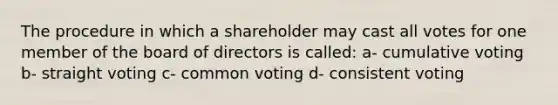 The procedure in which a shareholder may cast all votes for one member of the board of directors is called: a- cumulative voting b- straight voting c- common voting d- consistent voting