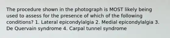 The procedure shown in the photograph is MOST likely being used to assess for the presence of which of the following conditions? 1. Lateral epicondylalgia 2. Medial epicondylalgia 3. De Quervain syndrome 4. Carpal tunnel syndrome