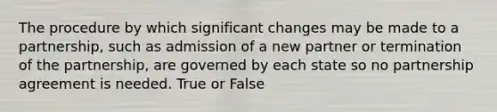 The procedure by which significant changes may be made to a partnership, such as admission of a new partner or termination of the partnership, are governed by each state so no partnership agreement is needed. True or False