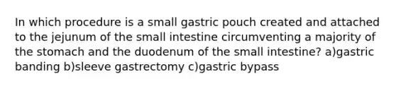 In which procedure is a small gastric pouch created and attached to the jejunum of the small intestine circumventing a majority of the stomach and the duodenum of the small intestine? a)gastric banding b)sleeve gastrectomy c)gastric bypass