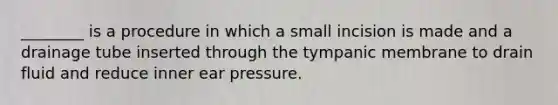 ________ is a procedure in which a small incision is made and a drainage tube inserted through the tympanic membrane to drain fluid and reduce inner ear pressure.