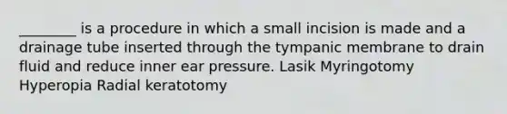 ________ is a procedure in which a small incision is made and a drainage tube inserted through the tympanic membrane to drain fluid and reduce inner ear pressure. Lasik Myringotomy Hyperopia Radial keratotomy