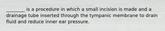 ​________ is a procedure in which a small incision is made and a drainage tube inserted through the tympanic membrane to drain fluid and reduce inner ear pressure.