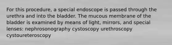 For this procedure, a special endoscope is passed through the urethra and into the bladder. The mucous membrane of the bladder is examined by means of light, mirrors, and special lenses: nephrosonography cystoscopy urethroscopy cystoureteroscopy