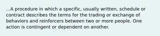 ...A procedure in which a specific, usually written, schedule or contract describes the terms for the trading or exchange of behaviors and reinforcers between two or more people. One action is contingent or dependent on another.