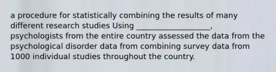 a procedure for statistically combining the results of many different research studies Using ___________________, psychologists from the entire country assessed the data from the psychological disorder data from combining survey data from 1000 individual studies throughout the country.