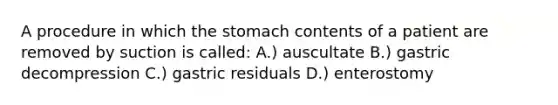 A procedure in which the stomach contents of a patient are removed by suction is called: A.) auscultate B.) gastric decompression C.) gastric residuals D.) enterostomy