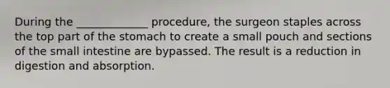 During the _____________ procedure, the surgeon staples across the top part of the stomach to create a small pouch and sections of the small intestine are bypassed. The result is a reduction in digestion and absorption.