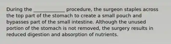 During the _____________ procedure, the surgeon staples across the top part of <a href='https://www.questionai.com/knowledge/kLccSGjkt8-the-stomach' class='anchor-knowledge'>the stomach</a> to create a small pouch and bypasses part of <a href='https://www.questionai.com/knowledge/kt623fh5xn-the-small-intestine' class='anchor-knowledge'>the small intestine</a>. Although the unused portion of the stomach is not removed, the surgery results in reduced digestion and absorption of nutrients.