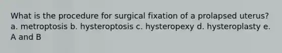 What is the procedure for surgical fixation of a prolapsed uterus? a. metroptosis b. hysteroptosis c. hysteropexy d. hysteroplasty e. A and B