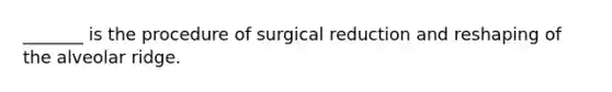 _______ is the procedure of surgical reduction and reshaping of the alveolar ridge.